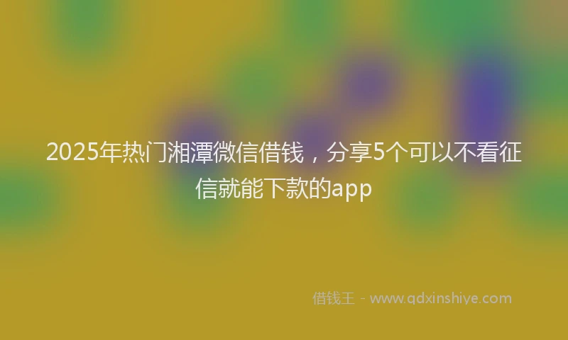 2025年热门湘潭微信借钱，分享5个可以不看征信就能下款的app