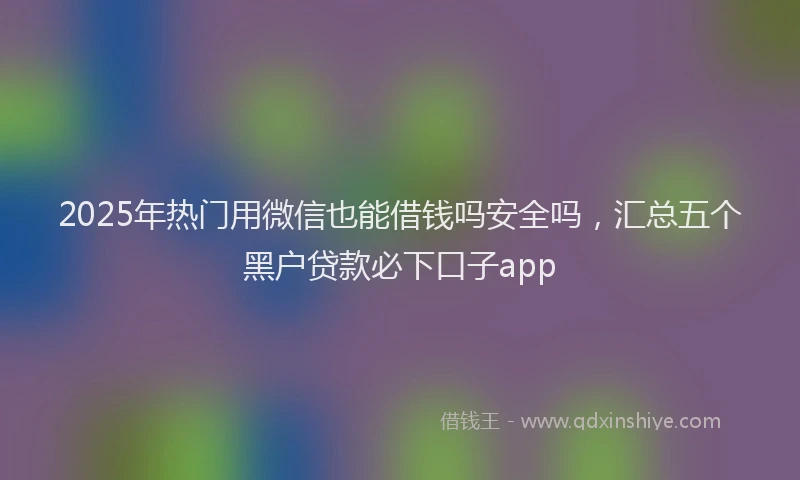 2025年热门用微信也能借钱吗安全吗，汇总五个黑户贷款必下口子app