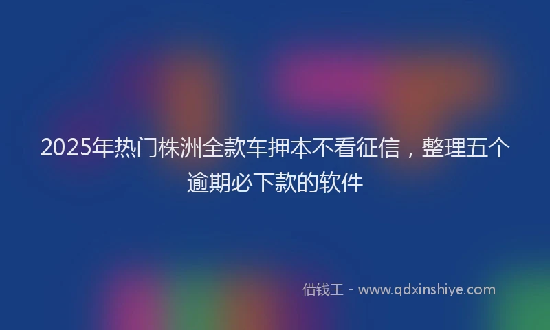 2025年热门株洲全款车押本不看征信，整理五个逾期必下款的软件