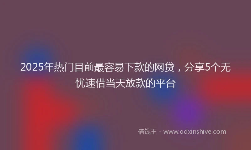 2025年热门目前最容易下款的网贷，分享5个无忧速借当天放款的平台