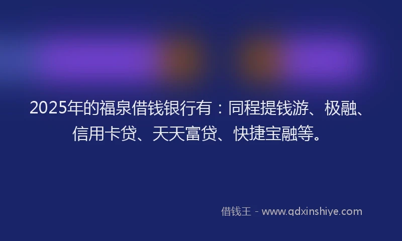 2025年的福泉借钱银行有：同程提钱游、极融、信用卡贷、天天富贷、快捷宝融等。