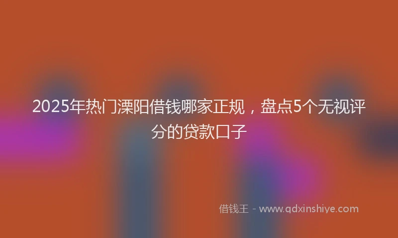 2025年热门溧阳借钱哪家正规，盘点5个无视评分的贷款口子