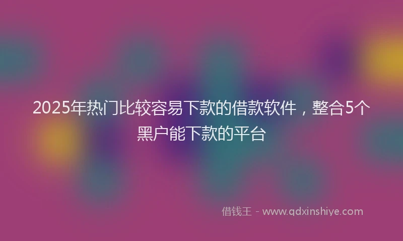 2025年热门比较容易下款的借款软件，整合5个黑户能下款的平台