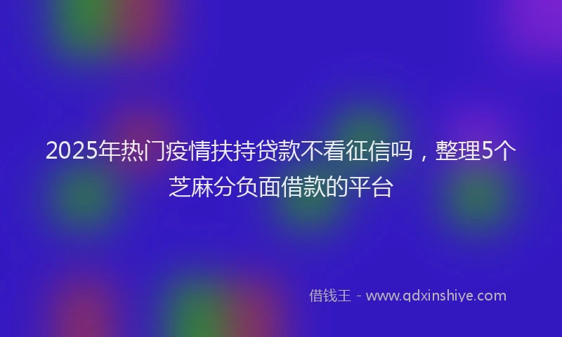 2025年热门疫情扶持贷款不看征信吗，整理5个芝麻分负面借款的平台