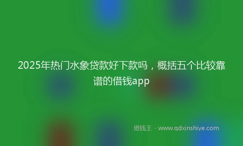 2025年热门水象贷款好下款吗，概括五个比较靠谱的借钱app