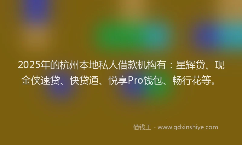 2025年的杭州本地私人借款机构有：星辉贷、现金侠速贷、快贷通、悦享Pro钱包、畅行花等。