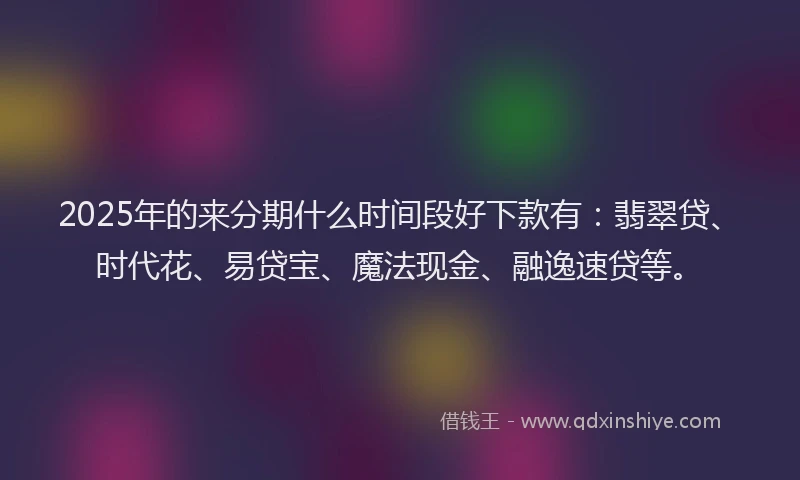 2025年的来分期什么时间段好下款有：翡翠贷、时代花、易贷宝、魔法现金、融逸速贷等。