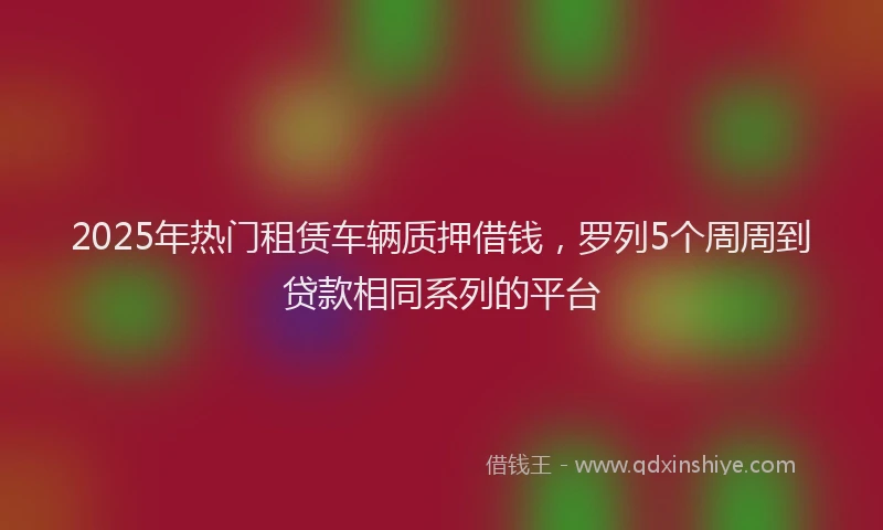 2025年热门租赁车辆质押借钱，罗列5个周周到贷款相同系列的平台
