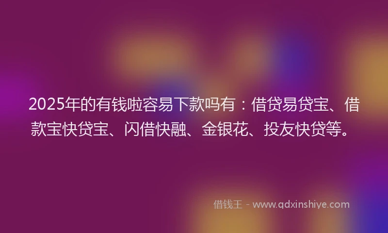 2025年的有钱啦容易下款吗有：借贷易贷宝、借款宝快贷宝、闪借快融、金银花、投友快贷等。
