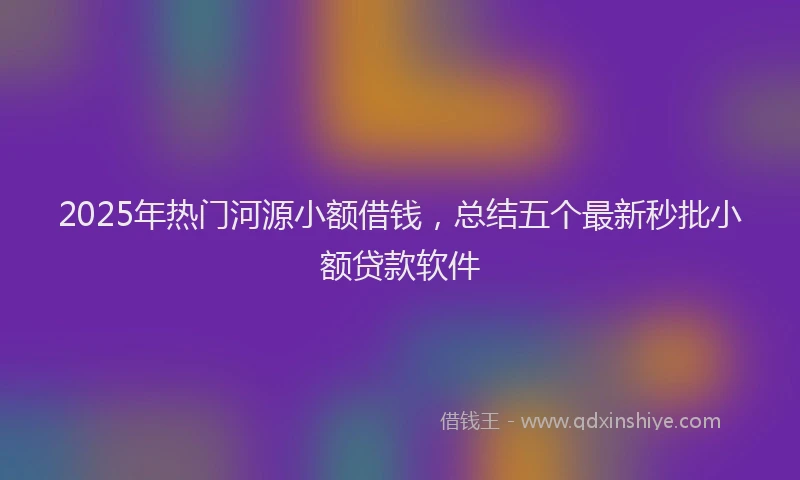 2025年热门河源小额借钱，总结五个最新秒批小额贷款软件