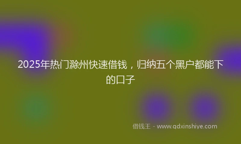 2025年热门滁州快速借钱，归纳五个黑户都能下的口子