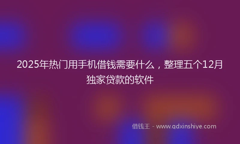 2025年热门用手机借钱需要什么，整理五个12月独家贷款的软件