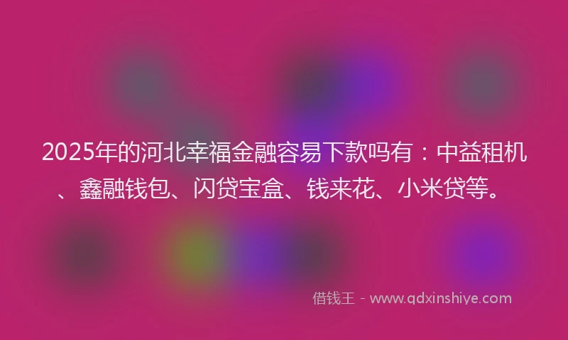 2025年的河北幸福金融容易下款吗有：中益租机、鑫融钱包、闪贷宝盒、钱来花、小米贷等。