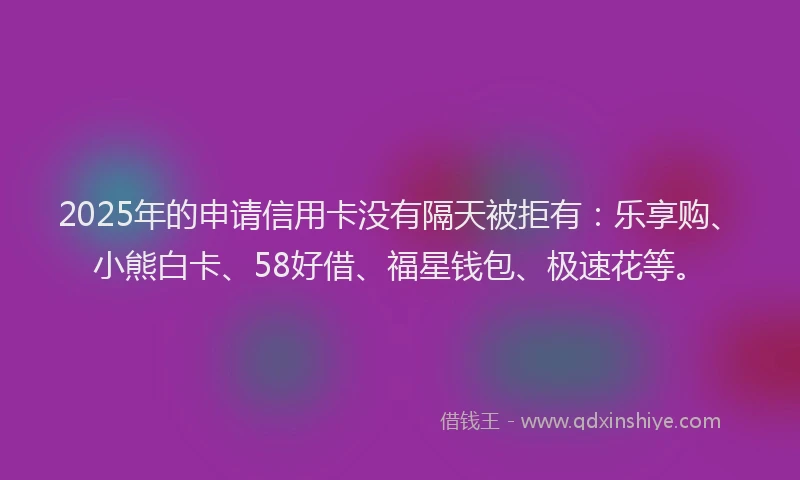 2025年的申请信用卡没有隔天被拒有：乐享购、小熊白卡、58好借、福星钱包、极速花等。