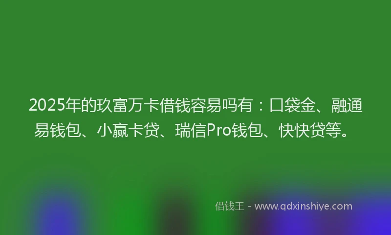 2025年的玖富万卡借钱容易吗有：口袋金、融通易钱包、小赢卡贷、瑞信Pro钱包、快快贷等。