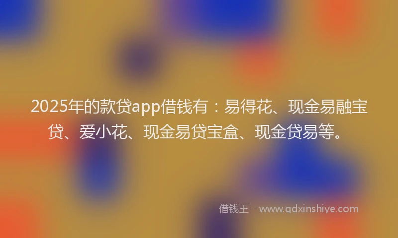 2025年的款贷app借钱有：易得花、现金易融宝贷、爱小花、现金易贷宝盒、现金贷易等。