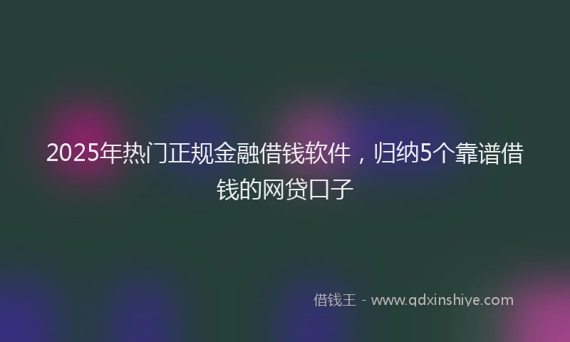 2025年热门正规金融借钱软件，归纳5个靠谱借钱的网贷口子