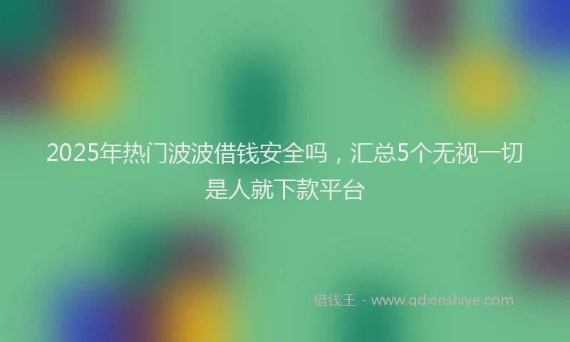 2025年热门波波借钱安全吗，汇总5个无视一切是人就下款平台
