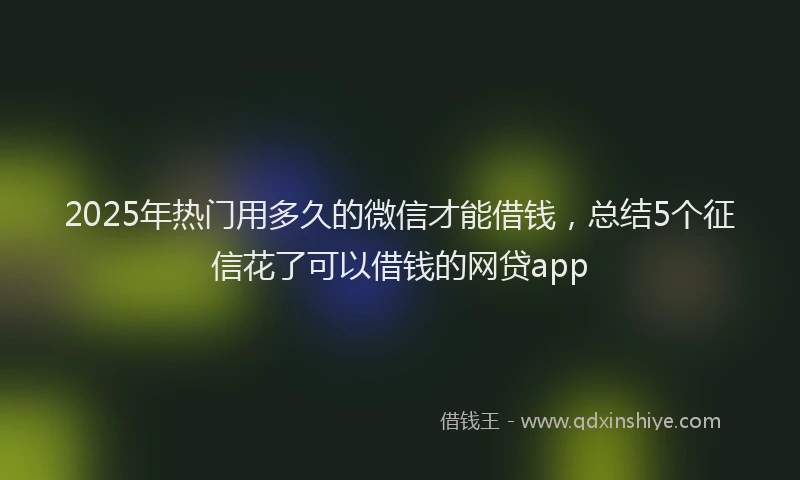 2025年热门用多久的微信才能借钱，总结5个征信花了可以借钱的网贷app