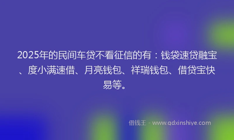 2025年的民间车贷不看征信的有：钱袋速贷融宝、度小满速借、月亮钱包、祥瑞钱包、借贷宝快易等。