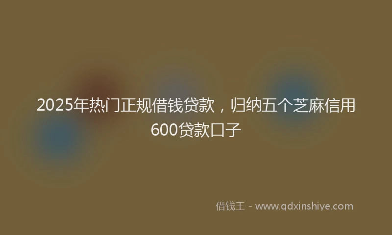 2025年热门正规借钱贷款，归纳五个芝麻信用600贷款口子