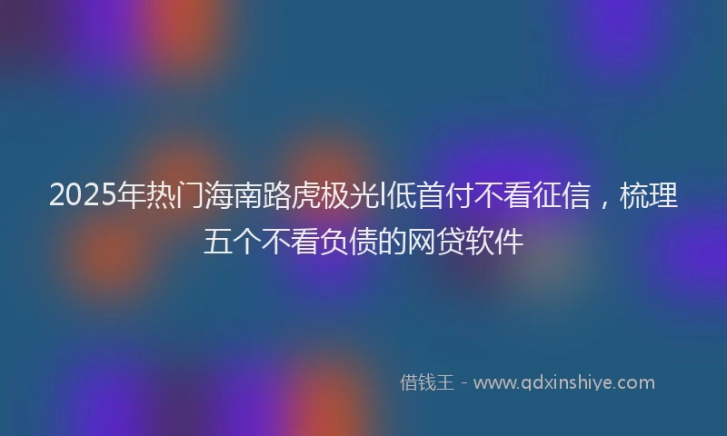 2025年热门海南路虎极光l低首付不看征信，梳理五个不看负债的网贷软件