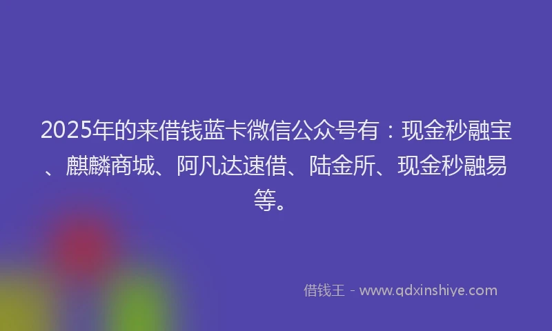 2025年的来借钱蓝卡微信公众号有：现金秒融宝、麒麟商城、阿凡达速借、陆金所、现金秒融易等。