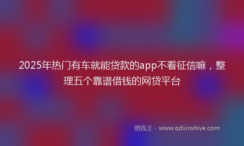 2025年热门有车就能贷款的app不看征信嘛，整理五个靠谱借钱的网贷平台