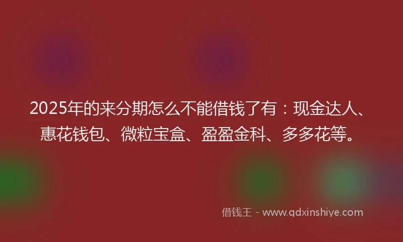 2025年的来分期怎么不能借钱了有：现金达人、惠花钱包、微粒宝盒、盈盈金科、多多花等。