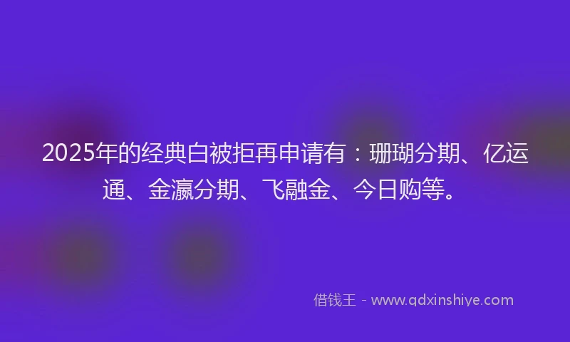 2025年的经典白被拒再申请有：珊瑚分期、亿运通、金瀛分期、飞融金、今日购等。