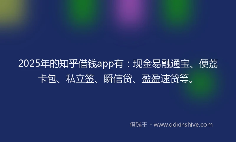 2025年的知乎借钱app有：现金易融通宝、便荔卡包、私立签、瞬信贷、盈盈速贷等。