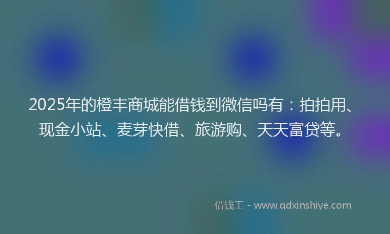 2025年的橙丰商城能借钱到微信吗有：拍拍用、现金小站、麦芽快借、旅游购、天天富贷等。