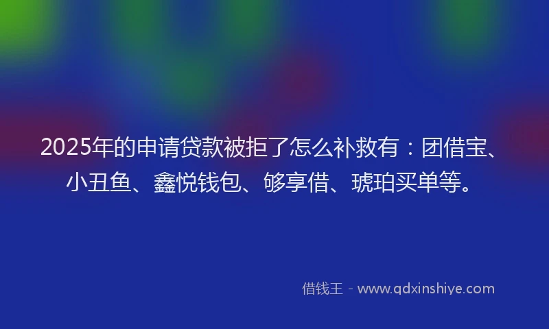 2025年的申请贷款被拒了怎么补救有：团借宝、小丑鱼、鑫悦钱包、够享借、琥珀买单等。