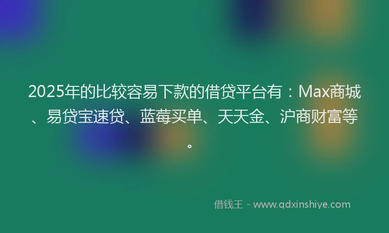 2025年的比较容易下款的借贷平台有：Max商城、易贷宝速贷、蓝莓买单、天天金、沪商财富等。