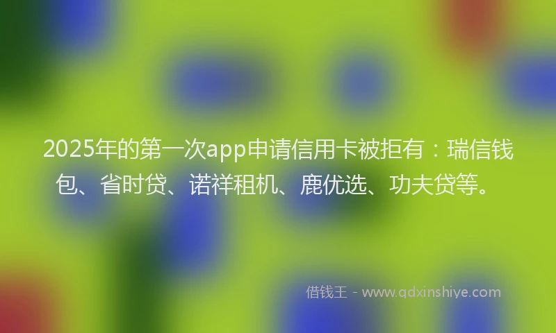 2025年的第一次app申请信用卡被拒有：瑞信钱包、省时贷、诺祥租机、鹿优选、功夫贷等。