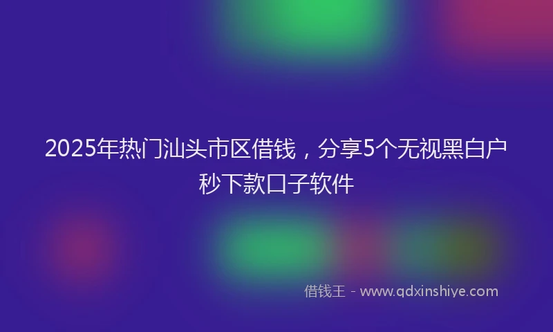 2025年热门汕头市区借钱，分享5个无视黑白户秒下款口子软件