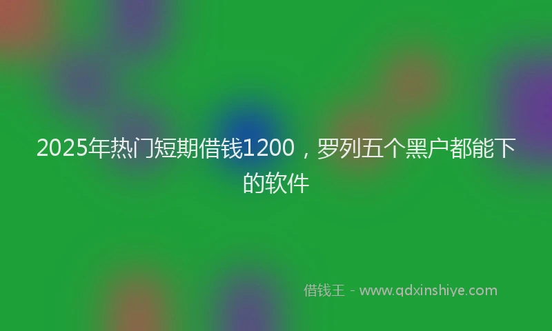 2025年热门短期借钱1200，罗列五个黑户都能下的软件