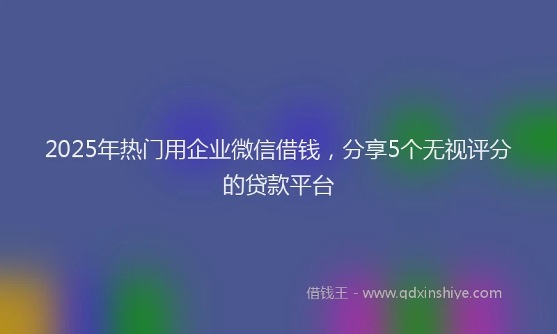 2025年热门用企业微信借钱，分享5个无视评分的贷款平台