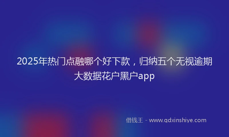 2025年热门点融哪个好下款，归纳五个无视逾期大数据花户黑户app