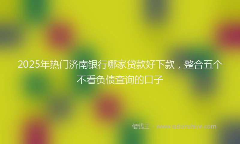 2025年热门济南银行哪家贷款好下款，整合五个不看负债查询的口子