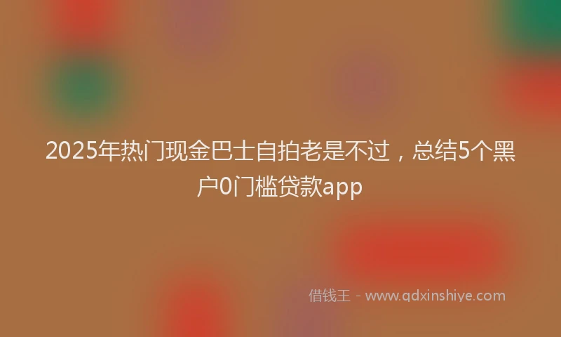 2025年热门现金巴士自拍老是不过，总结5个黑户0门槛贷款app