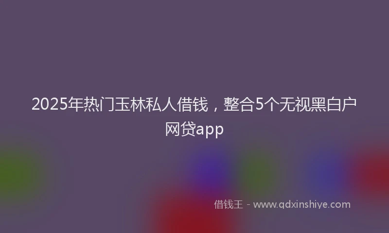 2025年热门玉林私人借钱，整合5个无视黑白户网贷app