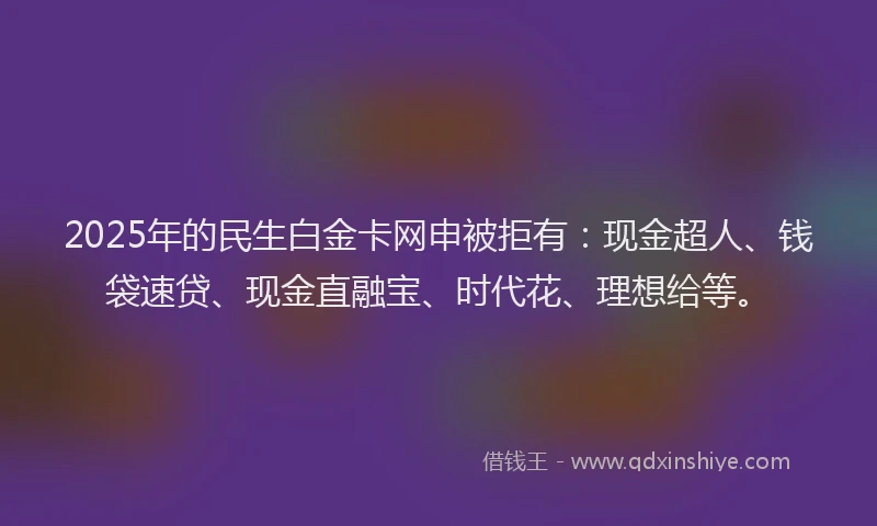 2025年的民生白金卡网申被拒有：现金超人、钱袋速贷、现金直融宝、时代花、理想给等。
