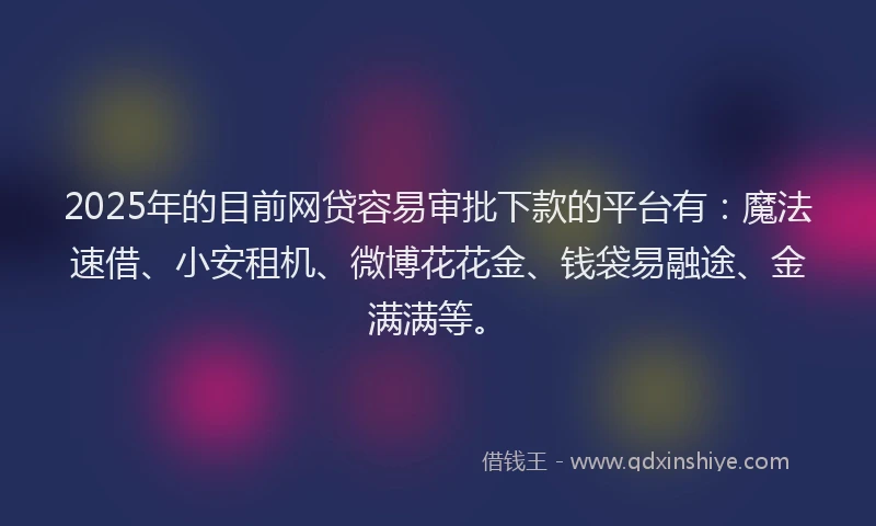 2025年的目前网贷容易审批下款的平台有：魔法速借、小安租机、微博花花金、钱袋易融途、金满满等。