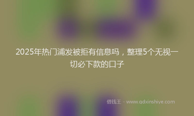 2025年热门浦发被拒有信息吗，整理5个无视一切必下款的口子