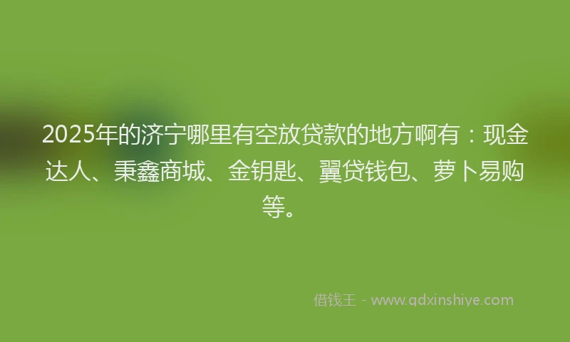 2025年的济宁哪里有空放贷款的地方啊有：现金达人、秉鑫商城、金钥匙、翼贷钱包、萝卜易购等。