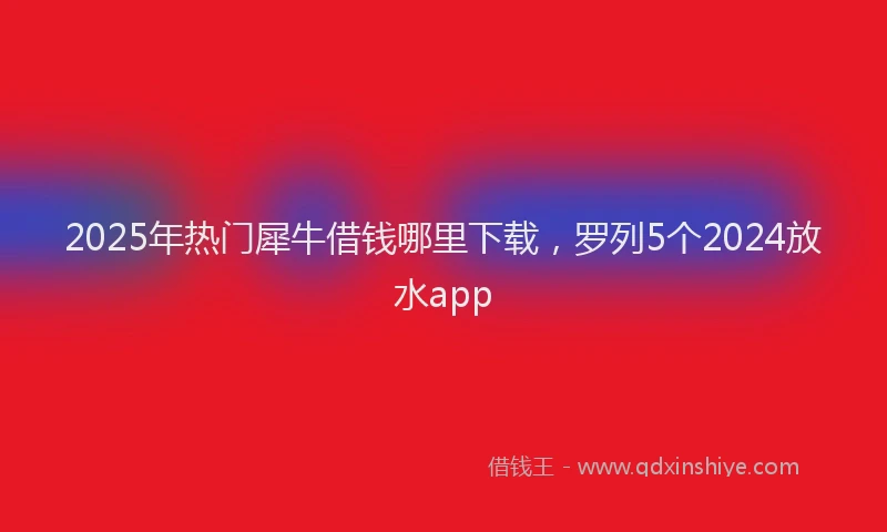 2025年热门犀牛借钱哪里下载，罗列5个2024放水app