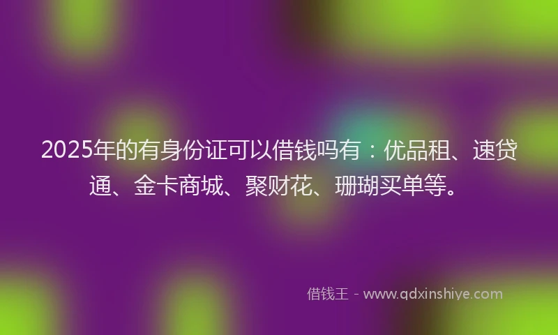 2025年的有身份证可以借钱吗有：优品租、速贷通、金卡商城、聚财花、珊瑚买单等。