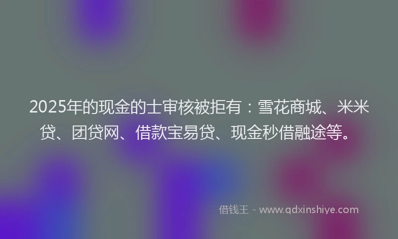 2025年的现金的士审核被拒有：雪花商城、米米贷、团贷网、借款宝易贷、现金秒借融途等。