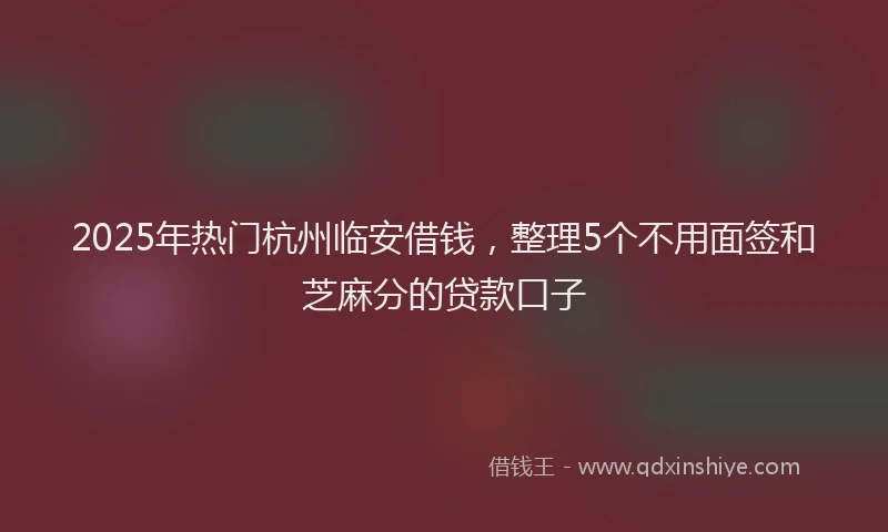 2025年热门杭州临安借钱，整理5个不用面签和芝麻分的贷款口子
